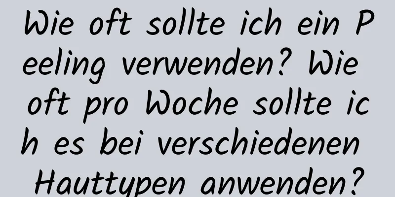 Wie oft sollte ich ein Peeling verwenden? Wie oft pro Woche sollte ich es bei verschiedenen Hauttypen anwenden?