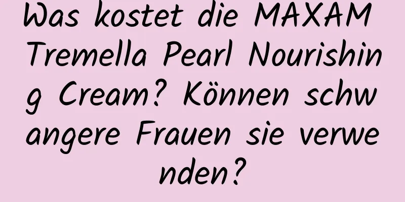 Was kostet die MAXAM Tremella Pearl Nourishing Cream? Können schwangere Frauen sie verwenden?