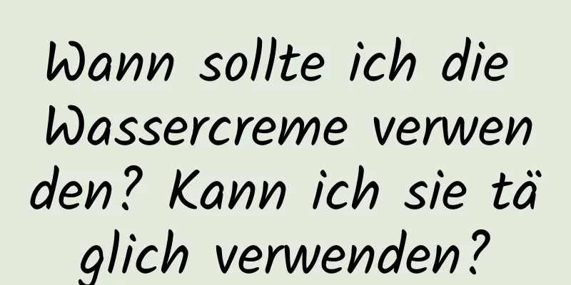 Wann sollte ich die Wassercreme verwenden? Kann ich sie täglich verwenden?