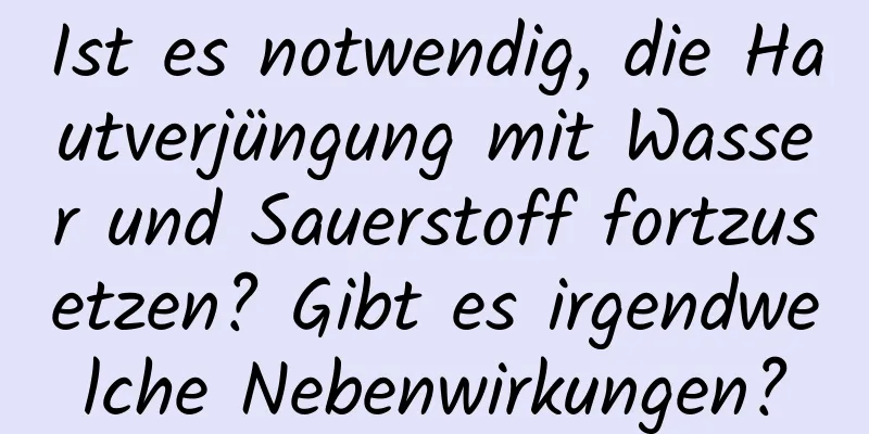Ist es notwendig, die Hautverjüngung mit Wasser und Sauerstoff fortzusetzen? Gibt es irgendwelche Nebenwirkungen?