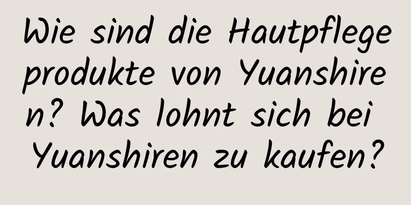 Wie sind die Hautpflegeprodukte von Yuanshiren? Was lohnt sich bei Yuanshiren zu kaufen?