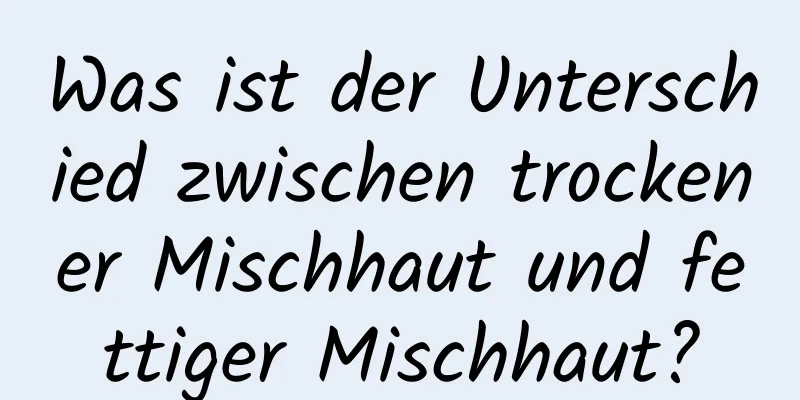 Was ist der Unterschied zwischen trockener Mischhaut und fettiger Mischhaut?