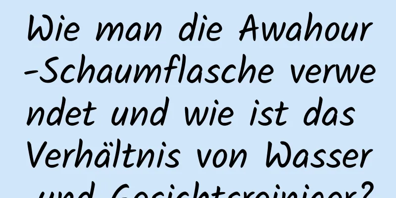 Wie man die Awahour-Schaumflasche verwendet und wie ist das Verhältnis von Wasser und Gesichtsreiniger?