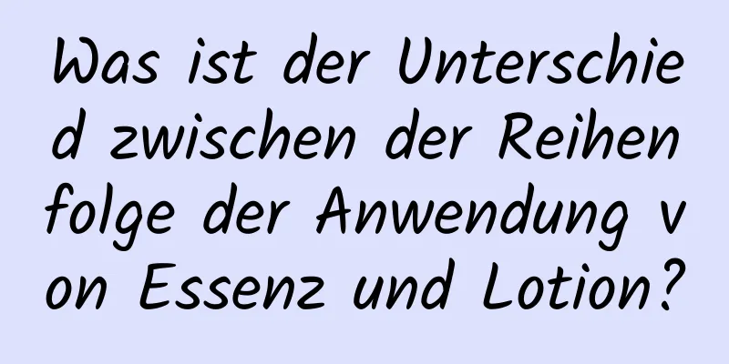 Was ist der Unterschied zwischen der Reihenfolge der Anwendung von Essenz und Lotion?