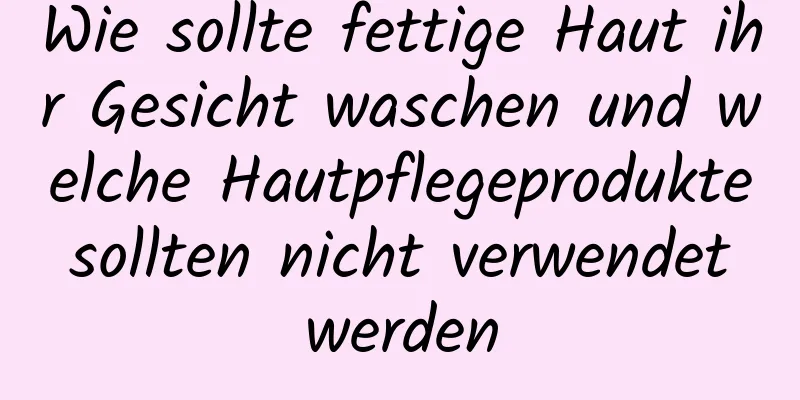 Wie sollte fettige Haut ihr Gesicht waschen und welche Hautpflegeprodukte sollten nicht verwendet werden