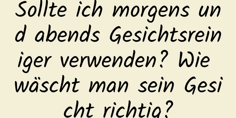Sollte ich morgens und abends Gesichtsreiniger verwenden? Wie wäscht man sein Gesicht richtig?