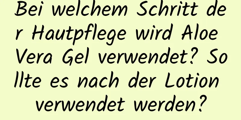 Bei welchem ​​Schritt der Hautpflege wird Aloe Vera Gel verwendet? Sollte es nach der Lotion verwendet werden?