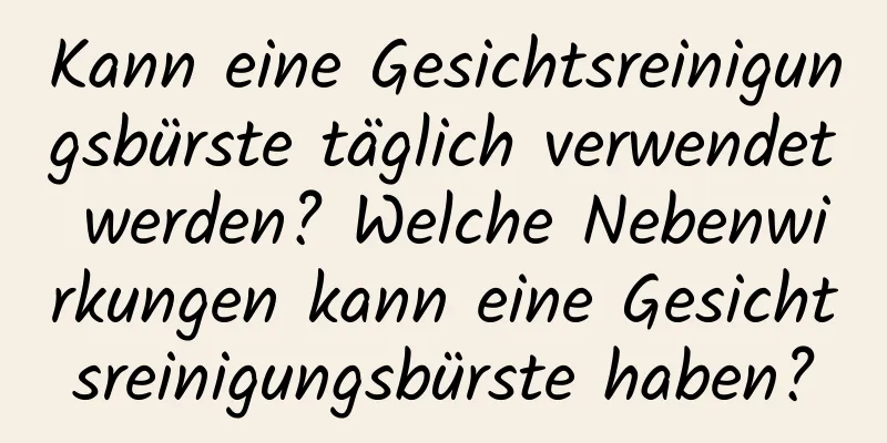 Kann eine Gesichtsreinigungsbürste täglich verwendet werden? Welche Nebenwirkungen kann eine Gesichtsreinigungsbürste haben?