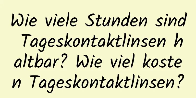 Wie viele Stunden sind Tageskontaktlinsen haltbar? Wie viel kosten Tageskontaktlinsen?