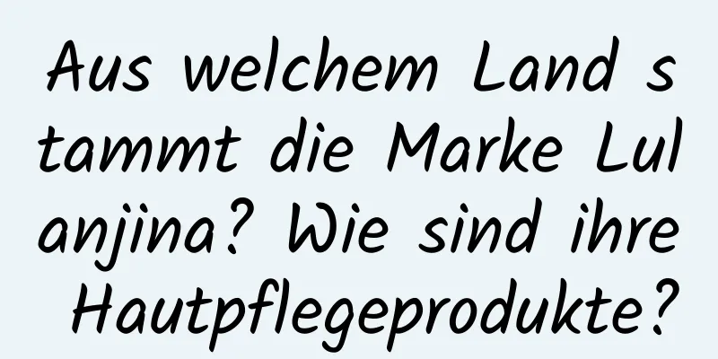 Aus welchem ​​Land stammt die Marke Lulanjina? Wie sind ihre Hautpflegeprodukte?
