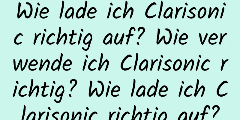 Wie lade ich Clarisonic richtig auf? Wie verwende ich Clarisonic richtig? Wie lade ich Clarisonic richtig auf?
