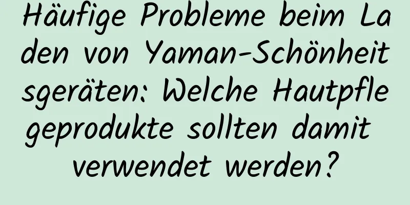 Häufige Probleme beim Laden von Yaman-Schönheitsgeräten: Welche Hautpflegeprodukte sollten damit verwendet werden?