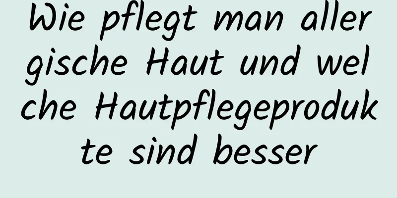 Wie pflegt man allergische Haut und welche Hautpflegeprodukte sind besser