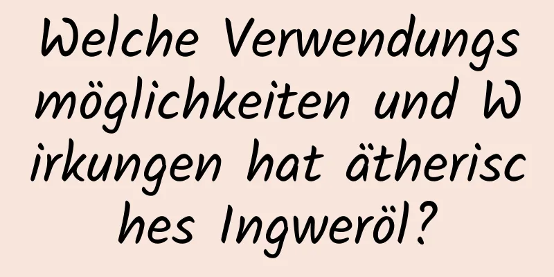 Welche Verwendungsmöglichkeiten und Wirkungen hat ätherisches Ingweröl?