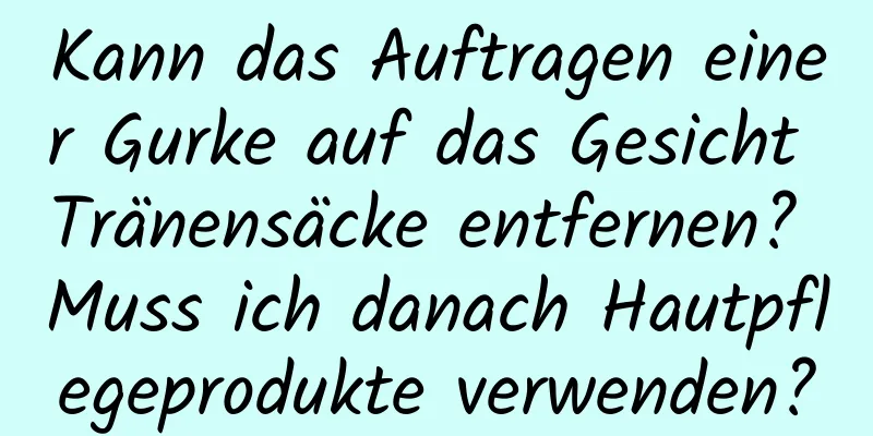 Kann das Auftragen einer Gurke auf das Gesicht Tränensäcke entfernen? Muss ich danach Hautpflegeprodukte verwenden?