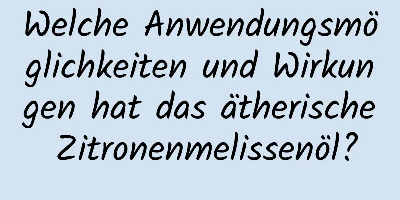 Welche Anwendungsmöglichkeiten und Wirkungen hat das ätherische Zitronenmelissenöl?