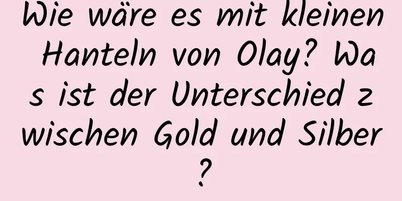 Wie wäre es mit kleinen Hanteln von Olay? Was ist der Unterschied zwischen Gold und Silber?