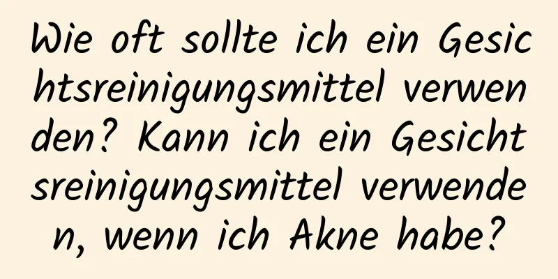Wie oft sollte ich ein Gesichtsreinigungsmittel verwenden? Kann ich ein Gesichtsreinigungsmittel verwenden, wenn ich Akne habe?