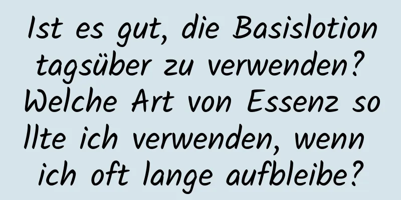 Ist es gut, die Basislotion tagsüber zu verwenden? Welche Art von Essenz sollte ich verwenden, wenn ich oft lange aufbleibe?