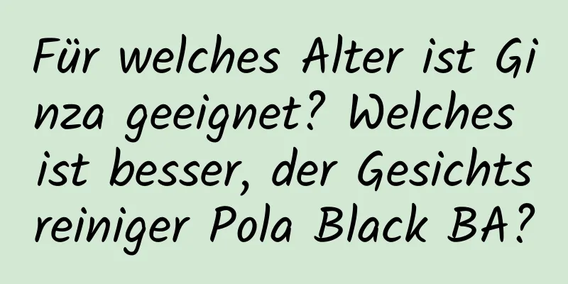 Für welches Alter ist Ginza geeignet? Welches ist besser, der Gesichtsreiniger Pola Black BA?