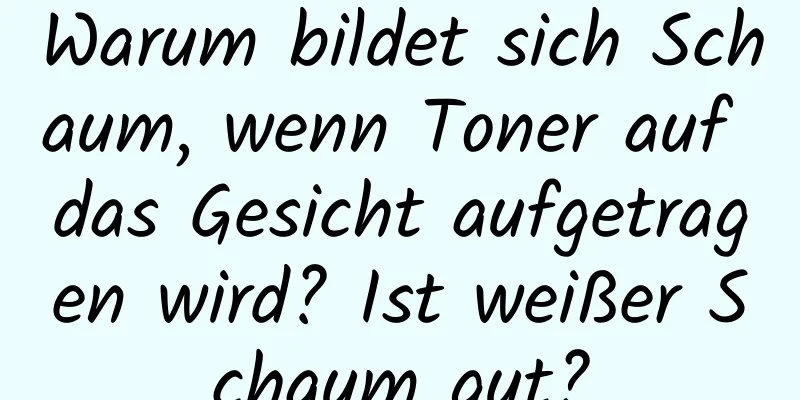 Warum bildet sich Schaum, wenn Toner auf das Gesicht aufgetragen wird? Ist weißer Schaum gut?