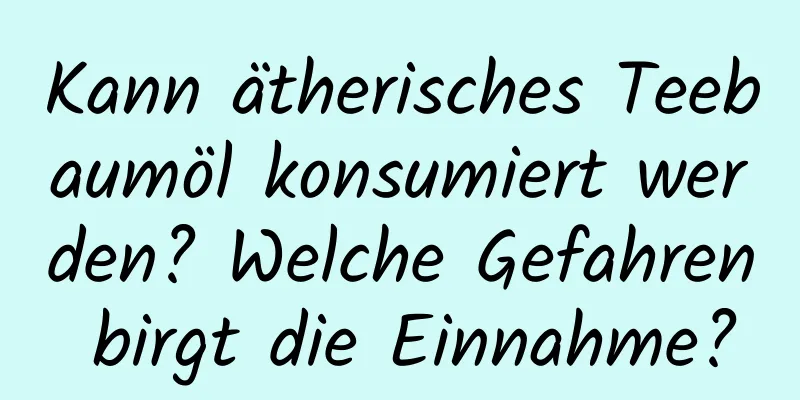 Kann ätherisches Teebaumöl konsumiert werden? Welche Gefahren birgt die Einnahme?