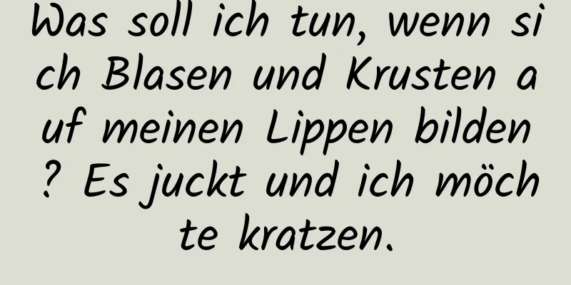 Was soll ich tun, wenn sich Blasen und Krusten auf meinen Lippen bilden? Es juckt und ich möchte kratzen.