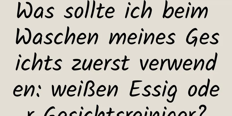 Was sollte ich beim Waschen meines Gesichts zuerst verwenden: weißen Essig oder Gesichtsreiniger?