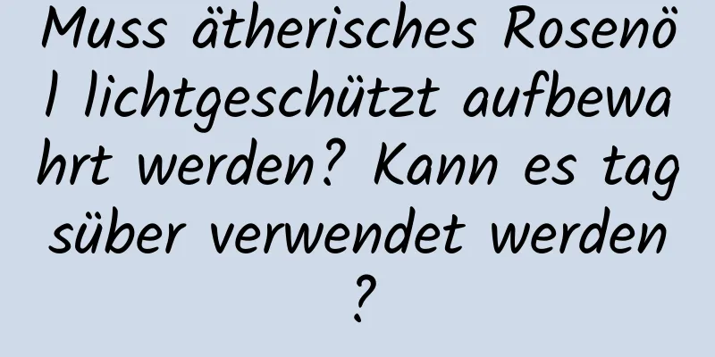 Muss ätherisches Rosenöl lichtgeschützt aufbewahrt werden? Kann es tagsüber verwendet werden?