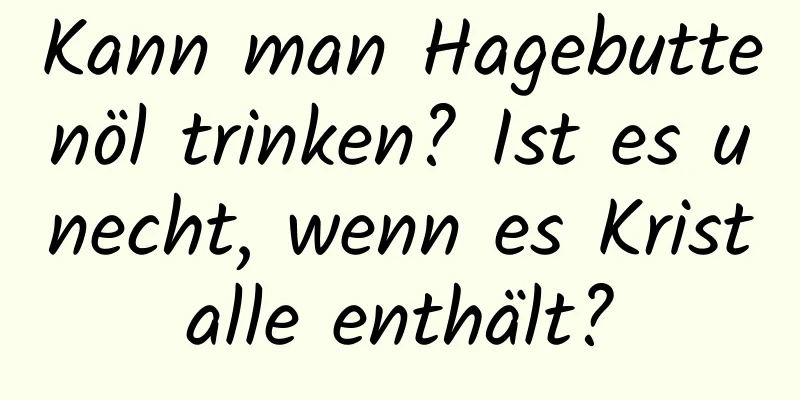 Kann man Hagebuttenöl trinken? Ist es unecht, wenn es Kristalle enthält?