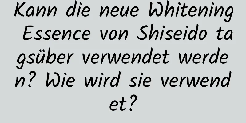 Kann die neue Whitening Essence von Shiseido tagsüber verwendet werden? Wie wird sie verwendet?