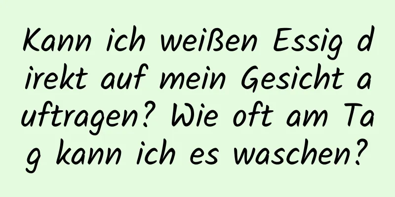 Kann ich weißen Essig direkt auf mein Gesicht auftragen? Wie oft am Tag kann ich es waschen?