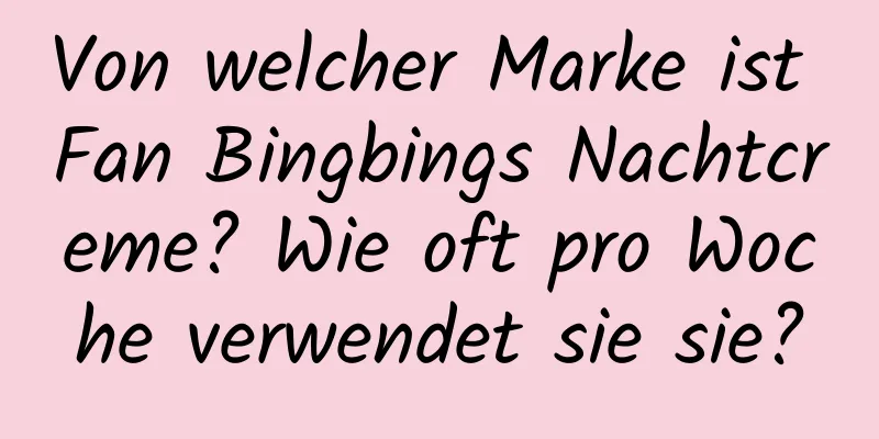 Von welcher Marke ist Fan Bingbings Nachtcreme? Wie oft pro Woche verwendet sie sie?