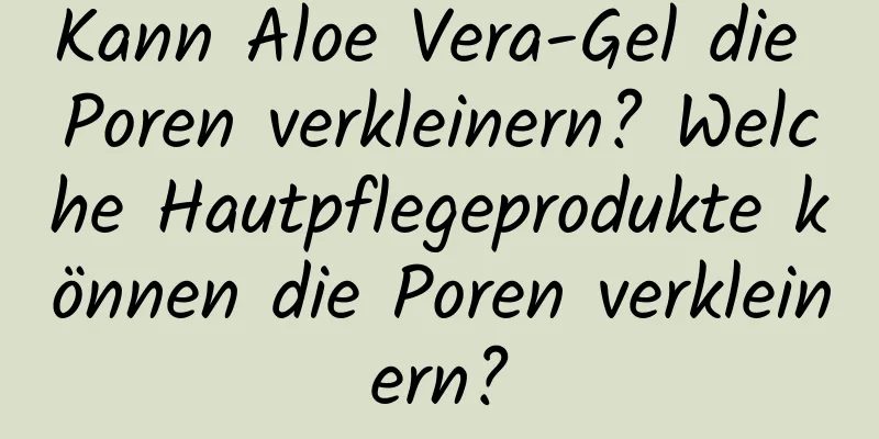 Kann Aloe Vera-Gel die Poren verkleinern? Welche Hautpflegeprodukte können die Poren verkleinern?