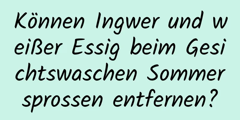 Können Ingwer und weißer Essig beim Gesichtswaschen Sommersprossen entfernen?