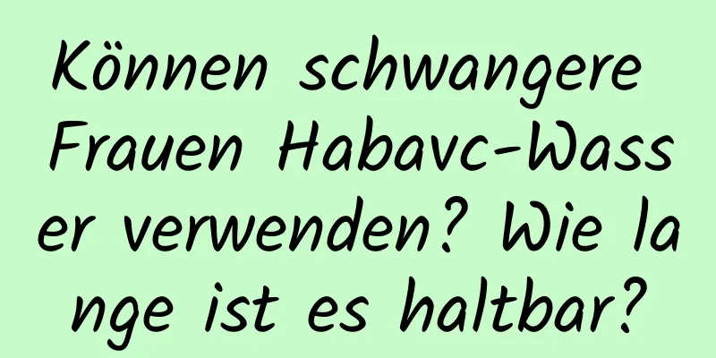 Können schwangere Frauen Habavc-Wasser verwenden? Wie lange ist es haltbar?