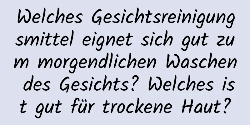 Welches Gesichtsreinigungsmittel eignet sich gut zum morgendlichen Waschen des Gesichts? Welches ist gut für trockene Haut?