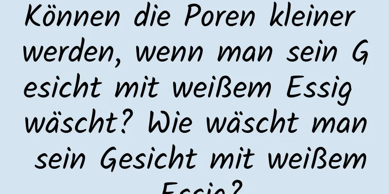 Können die Poren kleiner werden, wenn man sein Gesicht mit weißem Essig wäscht? Wie wäscht man sein Gesicht mit weißem Essig?