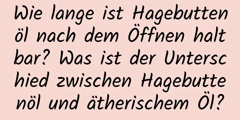 Wie lange ist Hagebuttenöl nach dem Öffnen haltbar? Was ist der Unterschied zwischen Hagebuttenöl und ätherischem Öl?