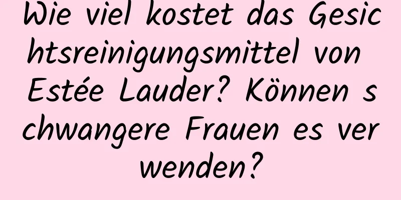 Wie viel kostet das Gesichtsreinigungsmittel von Estée Lauder? Können schwangere Frauen es verwenden?