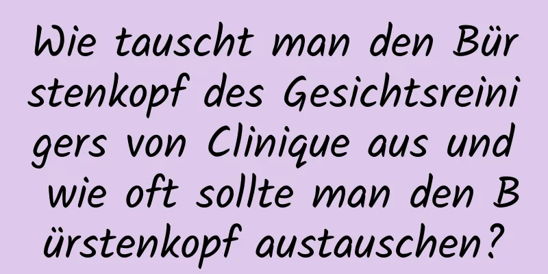 Wie tauscht man den Bürstenkopf des Gesichtsreinigers von Clinique aus und wie oft sollte man den Bürstenkopf austauschen?