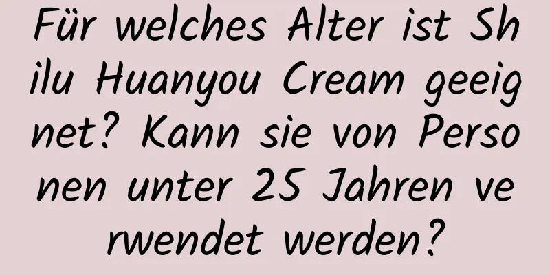 Für welches Alter ist Shilu Huanyou Cream geeignet? Kann sie von Personen unter 25 Jahren verwendet werden?