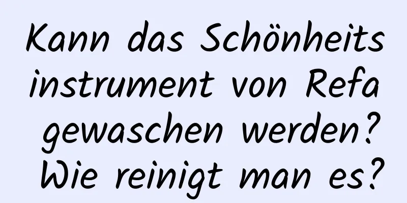 Kann das Schönheitsinstrument von Refa gewaschen werden? Wie reinigt man es?