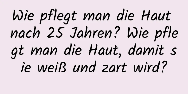 Wie pflegt man die Haut nach 25 Jahren? Wie pflegt man die Haut, damit sie weiß und zart wird?