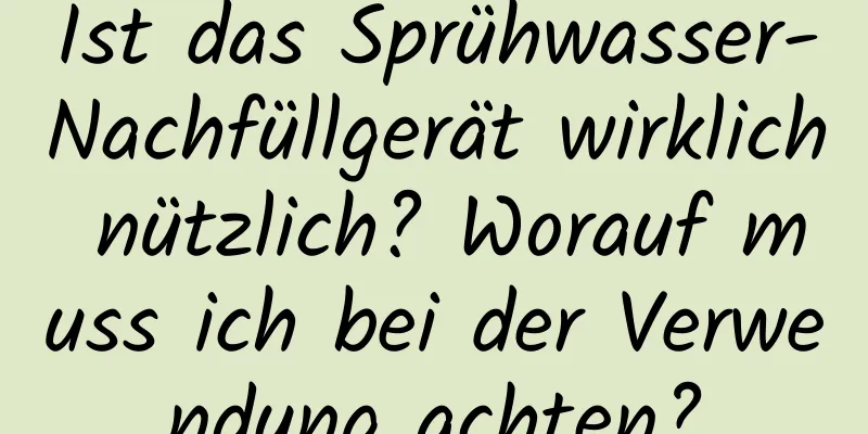 Ist das Sprühwasser-Nachfüllgerät wirklich nützlich? Worauf muss ich bei der Verwendung achten?