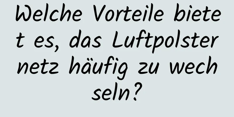 Welche Vorteile bietet es, das Luftpolsternetz häufig zu wechseln?