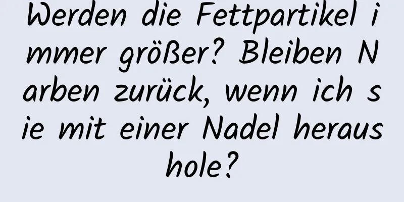 Werden die Fettpartikel immer größer? Bleiben Narben zurück, wenn ich sie mit einer Nadel heraushole?