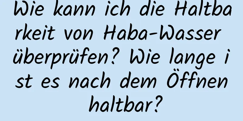 Wie kann ich die Haltbarkeit von Haba-Wasser überprüfen? Wie lange ist es nach dem Öffnen haltbar?