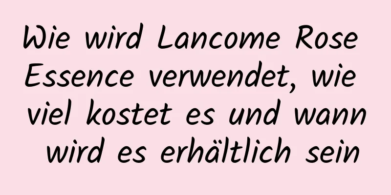 Wie wird Lancome Rose Essence verwendet, wie viel kostet es und wann wird es erhältlich sein