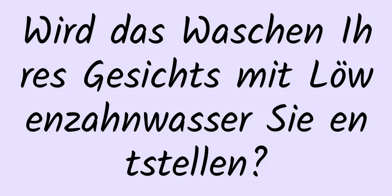 Wird das Waschen Ihres Gesichts mit Löwenzahnwasser Sie entstellen?
